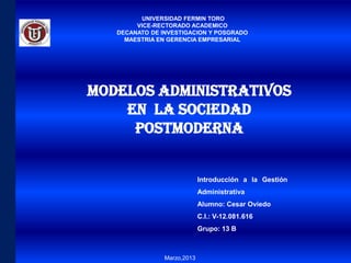UNIVERSIDAD FERMIN TORO
        VICE-RECTORADO ACADEMICO
   DECANATO DE INVESTIGACION Y POSGRADO
     MAESTRIA EN GERENCIA EMPRESARIAL




Modelos Administrativos
    en la Sociedad
     Postmoderna


                             Introducción a la Gestión
                             Administrativa
                             Alumno: Cesar Oviedo
                             C.I.: V-12.081.616
                             Grupo: 13 B



                Marzo,2013
 