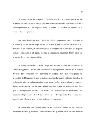 10




      La Reingeniería, es la revisión fundamental y el rediseño radical de los

procesos de negocio para lograr mejoras espectaculares en medidas críticas y

contemporáneas de desempeño como el costo, la calidad el servicio y la

velocidad de los procesos.



      Las organizaciones que realmente estén preparadas para regresar al

principio y pensar en la mejor forma de producir, comercializar y distribuir un

producto o un servicio, se verán obligadas a preguntarse cuales son las mejores

formas de hacerlo, y al mismo tiempo si realmente necesitan tener todos los

procesos dentro de su compañía.



      La Reingeniería ofrece a las compañías la oportunidad de considerar el

Outsourcing como una de las herramientas que pueden utilizar en el nuevo

proceso. Los principios son acertados y sólidos, pero aún son pocos los

proyectos de Reingeniería que resultan espectacularmente exitosos, debido a la

resistencia interna en las organizaciones a ese cambio potencialmente enorme y

de lenta asimilación. Por lo tanto, el Outsourcing puede ser una ruta más fácil

que la “Reingeniería interna”. De hecho, los proveedores de Outsource con

frecuencia lograran sus beneficios a través de la Reingeniería de procesos para

hacerlo más eficiente una vez que obtienen el contrato.



      El desarrollo del Outsourcing es el resultado inevitable de muchas

presiones, nuevas y mayores, sobre la industria y sobre todos los recursos de
 