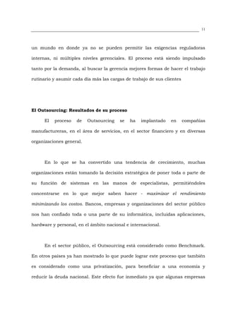 11




un mundo en donde ya no se pueden permitir las exigencias reguladoras

internas, ni múltiples niveles gerenciales. El proceso está siendo impulsado

tanto por la demanda, al buscar la gerencia mejores formas de hacer el trabajo

rutinario y asumir cada día más las cargas de trabajo de sus clientes




El Outsourcing: Resultados de su proceso

      El   proceso   de   Outsourcing   se   ha   implantado    en      compañías

manufactureras, en el área de servicios, en el sector financiero y en diversas

organizaciones general.



      En lo que se ha convertido una tendencia de crecimiento, muchas

organizaciones están tomando la decisión estratégica de poner toda o parte de

su función de sistemas en las manos de especialistas, permitiéndoles

concentrarse en lo que mejor saben hacer - maximizar el rendimiento

minimizando los costos. Bancos, empresas y organizaciones del sector público

nos han confiado toda o una parte de su informática, incluidas aplicaciones,

hardware y personal, en el ámbito nacional e internacional.



      En el sector público, el Outsourcing está considerado como Benchmark.

En otros países ya han mostrado lo que puede lograr este proceso que también

es considerado como una privatización, para beneficiar a una economía y

reducir la deuda nacional. Este efecto fue inmediato ya que algunas empresas
 