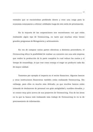 12




estatales que se encontraban perdiendo dinero y eran una carga para la

economía comenzaron a obtener utilidades luego de este estilo de privatización.



      En la mayoría de las corporaciones nos encontramos con que están

realizando algún tipo de Outsourcing, en tanto que muchas otras tienen

grandes programas de Reingeniería y achicamiento.



      En vez de comprar varias partes eléctricas a distintos proveedores, el

Outsourcing ofrece la posibilidad de realizar un convenio con una sola empresa

que realice la producción de la parte completa lo cual reduce los costos y el

tiempo de ensamblaje, lo que trae como ventaja el exigir un producto cada día

de mayor calidad.



      Tomemos por ejemplo el impacto en el sector financiero. Algunos bancos

y otras instituciones financieras también están realizando Outsourcing. Sin

embargo, para ellos es mucho más delicado, ya que muchos bancos están

tratando de deshacerse de personal con gran antigüedad y sueldos elevados, y

se conoce muy poco acerca de sus proyectos de Outsourcing. Una de las áreas

en la que la banca está realizando más trabajo de Outsourcing es en la de

procesamiento de información.
 