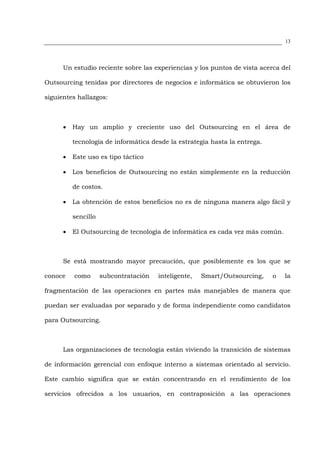 13




      Un estudio reciente sobre las experiencias y los puntos de vista acerca del

Outsourcing tenidas por directores de negocios e informática se obtuvieron los

siguientes hallazgos:



      •   Hay un amplio y creciente uso del Outsourcing en el área de

          tecnología de informática desde la estrategia hasta la entrega.

      •   Este uso es tipo táctico

      •   Los beneficios de Outsourcing no están simplemente en la reducción

          de costos.

      •   La obtención de estos beneficios no es de ninguna manera algo fácil y

          sencillo

      •   El Outsourcing de tecnología de informática es cada vez más común.



      Se está mostrando mayor precaución, que posiblemente es los que se

conoce    como       subcontratación   inteligente,   Smart/Outsourcing,    o   la

fragmentación de las operaciones en partes más manejables de manera que

puedan ser evaluadas por separado y de forma independiente como candidatos

para Outsourcing.



      Las organizaciones de tecnología están viviendo la transición de sistemas

de información gerencial con enfoque interno a sistemas orientado al servicio.

Este cambio significa que se están concentrando en el rendimiento de los

servicios ofrecidos a los usuarios, en contraposición a las operaciones
 