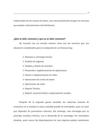 14




tradicionales de los centros de datos, esto está permitiendo escoger los servicios

que puedan subcontratarse más fácilmente.




¿Qué se debe contratar y que no se debe contratar?

      De acuerdo con un estudio reciente estos son los servicios que son

altamente considerados para la realización de un Outsourcing:



            Sistemas y estrategia técnica

            Análisis de negocios

            Análisis y diseño de sistemas

            Desarrollo e implementación de aplicaciones

            Diseño e implementación de redes

            Operaciones de centro de datos

            Operaciones de redes

            Soporte Técnico

            Soporte usuarios finales y departamento auxiliar



      Después de la segunda guerra mundial, las empresas trataron de

concentra en sí mismas la mayo cantidad posible de actividades, para no tener

que depender de proveedores externos. Sin embargo, esta estrategia que en

principio resultara efectiva, con el desarrollo de la tecnología, fue haciéndose

obsoleta, pues nunca los departamentos de una empresa podían mantenerse
 