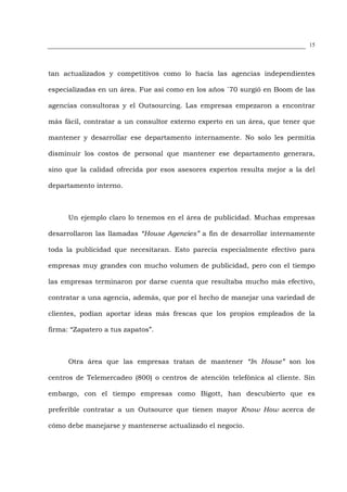 15




tan actualizados y competitivos como lo hacía las agencias independientes

especializadas en un área. Fue así como en los años `70 surgió en Boom de las

agencias consultoras y el Outsourcing. Las empresas empezaron a encontrar

más fácil, contratar a un consultor externo experto en un área, que tener que

mantener y desarrollar ese departamento internamente. No solo les permitía

disminuir los costos de personal que mantener ese departamento generara,

sino que la calidad ofrecida por esos asesores expertos resulta mejor a la del

departamento interno.



      Un ejemplo claro lo tenemos en el área de publicidad. Muchas empresas

desarrollaron las llamadas “House Agencies” a fin de desarrollar internamente

toda la publicidad que necesitaran. Esto parecía especialmente efectivo para

empresas muy grandes con mucho volumen de publicidad, pero con el tiempo

las empresas terminaron por darse cuenta que resultaba mucho más efectivo,

contratar a una agencia, además, que por el hecho de manejar una variedad de

clientes, podían aportar ideas más frescas que los propios empleados de la

firma: “Zapatero a tus zapatos”.



      Otra área que las empresas tratan de mantener “In House” son los

centros de Telemercadeo (800) o centros de atención telefónica al cliente. Sin

embargo, con el tiempo empresas como Bigott, han descubierto que es

preferible contratar a un Outsource que tienen mayor Know How acerca de

cómo debe manejarse y mantenerse actualizado el negocio.
 