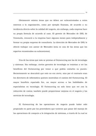 16




      Obviamente existen áreas que no deben ser subcontratadas a entes

externos a la organización, como por ejemplo finanzas, de acuerdo a su

incidencia directa sobre la calidad del negocio, sin embargo, cada empresa hace

su propia formula de acuerdo al caso. El gerente de Mercadeo de DHL de

Venezuela, renunció a la empresa hace algunos meses para independizarse y

formar su propia empresa de consultoría. La dirección de Mercadeo de DHL le

ofreció trabajar con asesor de Mercadeo (esta es una de las áreas que los

expertos recomiendan no subcontratar).



      Una de las áreas que más se prestan al Outsourcing son las de tecnología

y sistemas. Sin embargo, ciertos gerentes de tecnología se resistían a ver los

beneficios del Outsourcing por temor a que podría costarles su puesto.

Recientemente se descubrió que esto no era cierto, sino por el contrario eran

los directores de informática quienes mostraban el camino del Outsourcing. El

mayor beneficio reportado fue, un mayor acceso a las habilidades de

especialistas en tecnología. El Outsourcing no solo tiene que ver con la

reducción de costos; también puede proporcionar mejoras en el negocio y los

servicios de tecnología.



      El Outsourcing de las operaciones de negocio puede haber sido

propiciado en parte por los proveedores que tuvieron que pasar del manejo de

las operaciones de computo a la integración de sistemas, a través de la cual se
 