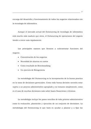 17




encarga del desarrollo y funcionamiento de todos los negocios relacionados con

la tecnología de informática.



      Aunque el mercado actual del Outsourcing de tecnología de informática

está mucho más maduro que otros, el Outsourcing de operaciones del negocio

tiende a crecer más rápidamente.



      Las principales razones que llevaron a subcontratar funciones del

negocio:

      •    Concentración de los negocios

      •    Necesidad de ahorros en costos

      •    Como resultado de Benchmarking

      •    Un ejercicio de Reingeniería



      La metodología del Outsourcing es la incorporación de la buena practica

en la toma de decisiones gerenciales. Como toda buena decisión necesita estar

sujeta a un proceso administrativo apropiado y no tomarse simplemente, como

es el caso de muchas decisiones más sobre bases financieras o técnicas.



      La metodología incluye los pasos sencillos de todo proceso administrativo

como la evaluación, planeación y ejecución de un conjunto de decisiones. La

metodología del Outsourcing lo que hará es ayudar a planear y a fijar las
 