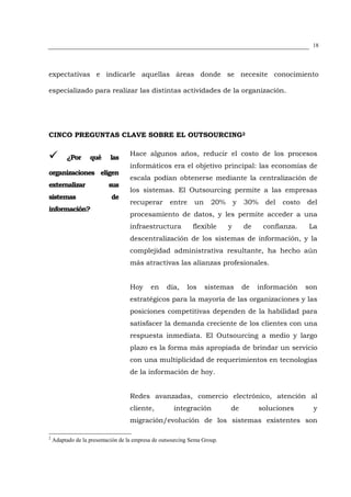 18




expectativas e indicarle aquellas áreas donde se necesite conocimiento

especializado para realizar las distintas actividades de la organización.




CINCO PREGUNTAS CLAVE SOBRE EL OUTSOURCING2

                                    Hace algunos años, reducir el costo de los procesos
         ¿Por      qué     las
                                    informáticos era el objetivo principal: las economías de
organizaciones eligen
                                    escala podían obtenerse mediante la centralización de
externalizar               sus
                                    los sistemas. El Outsourcing permite a las empresas
sistemas                    de
                                    recuperar       entre     un     20%       y   30%    del   costo   del
información?
                                    procesamiento de datos, y les permite acceder a una
                                    infraestructura          flexible      y       de     confianza.    La
                                    descentralización de los sistemas de información, y la
                                    complejidad administrativa resultante, ha hecho aún
                                    más atractivas las alianzas profesionales.


                                    Hoy     en     día,    los     sistemas        de   información     son
                                    estratégicos para la mayoría de las organizaciones y las
                                    posiciones competitivas dependen de la habilidad para
                                    satisfacer la demanda creciente de los clientes con una
                                    respuesta inmediata. El Outsourcing a medio y largo
                                    plazo es la forma más apropiada de brindar un servicio
                                    con una multiplicidad de requerimientos en tecnologías
                                    de la información de hoy.


                                    Redes avanzadas, comercio electrónico, atención al
                                    cliente,          integración          de            soluciones       y
                                    migración/evolución de los sistemas existentes son

2
    Adaptado de la presentación de la empresa de outsourcing Sema Group.
 