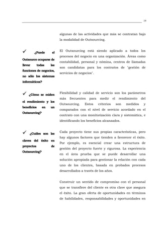 19




                          algunas de las actividades que más se contratan bajo
                          la modalidad de Outsourcing.


                          El Outsourcing está siendo aplicado a todos los
         ¿Puede      el
                          procesos del negocio en una organización. Áreas como
Outsource ocuparse de
                          contabilidad, personal y nómina, centros de llamadas
llevar      todas   las
                          son candidatas para los contratos de "gestión de
funciones de negocios,
                          servicios de negocios".
no sólo los sistemas
informáticos?


                          Flexibilidad y calidad de servicio son los parámetros
    ¿Cómo se miden
                          más   frecuentes   para    medir      el    rendimiento    del
el rendimiento y los
                          Outsourcing.    Estos     criterios        son   medidos    y
beneficios     en   un
                          comparados con el nivel de servicio acordado en el
Outsourcing?
                          contrato con una monitorización clara y sistemática, e
                          identificando los beneficios alcanzados.


                          Cada proyecto tiene sus propias características, pero
     ¿Cuáles son las
                          hay algunos factores que tienden a favorecer el éxito.
claves del éxito en
                          Por ejemplo, es esencial crear una estructura de
proyectos           de
                          gestión del proyecto fuerte y rigurosa. La experiencia
Outsourcing?
                          en el área prueba que se puede desarrollar una
                          solución apropiada para gestionar la relación con cada
                          uno de los clientes, basada en probados procesos
                          desarrollados a través de los años.


                          Construir un sentido de compromiso con el personal
                          que se transfiere del cliente es otra clave que asegura
                          el éxito. La gran oferta de oportunidades en términos
                          de habilidades, responsabilidades y oportunidades en
 