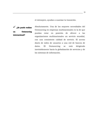 20




                          el extranjero, ayudan a suavizar la transición.


                          Absolutamente. Una de las mayores necesidades del
     ¿Se puede realizar
                          Outsourcing en empresas multinacionales es la de que
un         Outsourcing
                          puedan    estar     en   posición        de    ofrecer   a   las
internacional?
                          organizaciones multinacionales un servicio mundial,
                          con una consistente calidad de servicio. El acceso
                          diario de miles de usuarios a una red de bancos de
                          datos.    El      Outsourcing       se        está   dirigiendo
                          inevitablemente hacia la globalización de servicios y de
                          los sistemas de información.
 