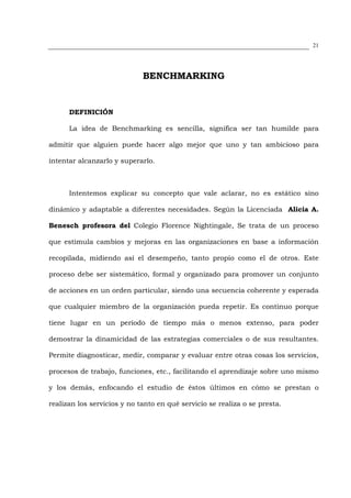 21




                             BENCHMARKING


      DEFINICIÓN

      La idea de Benchmarking es sencilla, significa ser tan humilde para

admitir que alguien puede hacer algo mejor que uno y tan ambicioso para

intentar alcanzarlo y superarlo.



      Intentemos explicar su concepto que vale aclarar, no es estático sino

dinámico y adaptable a diferentes necesidades. Según la Licenciada Alicia A.

Benesch profesora del Colegio Florence Nightingale, Se trata de un proceso

que estimula cambios y mejoras en las organizaciones en base a información

recopilada, midiendo así el desempeño, tanto propio como el de otros. Este

proceso debe ser sistemático, formal y organizado para promover un conjunto

de acciones en un orden particular, siendo una secuencia coherente y esperada

que cualquier miembro de la organización pueda repetir. Es continuo porque

tiene lugar en un período de tiempo más o menos extenso, para poder

demostrar la dinamicidad de las estrategias comerciales o de sus resultantes.

Permite diagnosticar, medir, comparar y evaluar entre otras cosas los servicios,

procesos de trabajo, funciones, etc., facilitando el aprendizaje sobre uno mismo

y los demás, enfocando el estudio de éstos últimos en cómo se prestan o

realizan los servicios y no tanto en qué servicio se realiza o se presta.
 