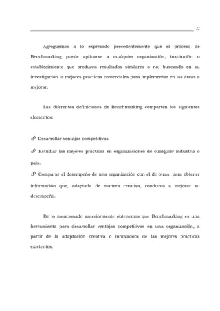 22




        Agreguemos   a   lo   expresado   precedentemente    que      el    proceso      de

Benchmarking     puede    aplicarse   a   cualquier   organización,        institución    o

establecimiento que produzca resultados similares o no; buscando en su

investigación la mejores prácticas comerciales para implementar en las áreas a

mejorar.



        Las diferentes definiciones de Benchmarking comparten los siguientes

elementos:



   Desarrollar ventajas competitivas

    Estudiar las mejores prácticas en organizaciones de cualquier industria o

país.

   Comparar el desempeño de una organización con el de otras, para obtener

información que, adaptada de manera creativa, conduzca a mejorar su

desempeño.



        De lo mencionado anteriormente obtenemos que Benchmarking es una

herramienta para desarrollar ventajas competitivas en una organización, a

partir de la adaptación creativa o innovadora de las mejores prácticas

existentes.
 