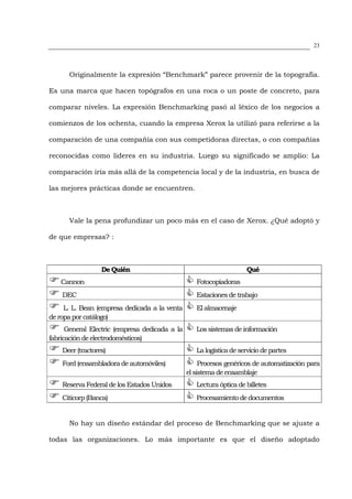 23




      Originalmente la expresión “Benchmark” parece provenir de la topografía.

Es una marca que hacen topógrafos en una roca o un poste de concreto, para

comparar niveles. La expresión Benchmarking pasó al léxico de los negocios a

comienzos de los ochenta, cuando la empresa Xerox la utilizó para referirse a la

comparación de una compañía con sus competidoras directas, o con compañías

reconocidas como lideres en su industria. Luego su significado se amplio: La

comparación iría más allá de la competencia local y de la industria, en busca de

las mejores prácticas donde se encuentren.



      Vale la pena profundizar un poco más en el caso de Xerox. ¿Qué adoptó y

de que empresas? :



                  De Quién                                           Qué
   Cannon                                          Fotocopiadoras
    DEC                                            Estaciones de trabajo
     L. L. Bean (empresa dedicada a la venta       El almacenaje
de ropa por catálogo)
      General Electric (empresa dedicada a la      Los sistemas de información
fabricación de electrodomésticos)
    Deer (tractores)                               La logística de servicio de partes
    Ford (ensambladora de automóviles)               Procesos genéricos de automatización para
                                                el sistema de ensamblaje
    Reserva Federal de los Estados Unidos          Lectura óptica de billetes
    Citicorp (Banca)                               Procesamiento de documentos


      No hay un diseño estándar del proceso de Benchmarking que se ajuste a

todas las organizaciones. Lo más importante es que el diseño adoptado
 