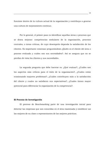 24




funcione dentro de la cultura actual de la organización y contribuya a generar

una cultura de mejoramiento continuo.



      Por lo general, el primer paso es identificar aquellas áreas o procesos que

se desea mejorar: competencias medulares de la organización, procesos

centrales, o áreas críticas, de cuyo desempeño dependa la satisfacción de los

clientes. Es importante comenzar preguntándose ¿Quién es el cliente del área o

proceso evaluado y cuáles son sus necesidades?. Así se asegura que no se

pierdan de vista los clientes y sus necesidades.



      La segunda pregunta que debe hacerse es: ¿Qué evaluar?, ¿Cuáles son

los aspectos más críticos para el éxito de la organización?, ¿Cuáles están

ocasionando mayores problemas?, ¿Cuáles contribuyen más a la satisfacción

del cliente y cuales no satisfacen sus expectativas?, ¿Cuales tienen mayor

potencial para diferenciar la organización de la competencia?.




El Proceso de Investigación

      El proceso de Benchmarking parte de una investigación inicial para

detectar las empresas que son conocidas en el área examinada y establecer así

las mejores de su clase o representantes de las mejores prácticas.
 