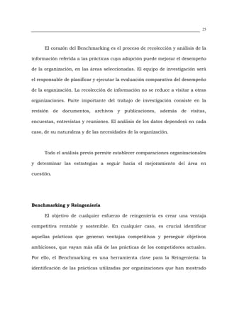 25




      El corazón del Benchmarking es el proceso de recolección y análisis de la

información referida a las prácticas cuya adopción puede mejorar el desempeño

de la organización, en las áreas seleccionadas. El equipo de investigación será

el responsable de planificar y ejecutar la evaluación comparativa del desempeño

de la organización. La recolección de información no se reduce a visitar a otras

organizaciones. Parte importante del trabajo de investigación consiste en la

revisión de documentos, archivos y publicaciones, además de visitas,

encuestas, entrevistas y reuniones. El análisis de los datos dependerá en cada

caso, de su naturaleza y de las necesidades de la organización.



      Todo el análisis previo permite establecer comparaciones organizacionales

y determinar las estrategias a seguir hacia el mejoramiento del área en

cuestión.




Benchmarking y Reingeniería

      El objetivo de cualquier esfuerzo de reingeniería es crear una ventaja

competitiva rentable y sostenible. En cualquier caso, es crucial identificar

aquellas prácticas que generan ventajas competitivas y perseguir objetivos

ambiciosos, que vayan más allá de las prácticas de los competidores actuales.

Por ello, el Benchmarking es una herramienta clave para la Reingeniería: la

identificación de las prácticas utilizadas por organizaciones que han mostrado
 