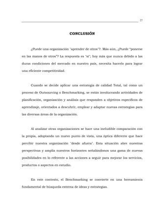 27




                                CONCLUSIÓN



      ¿Puede una organización "aprender de otros"?. Más aún, ¿Puede “ponerse

en las manos de otros”? La respuesta es "sí"; hoy más que nunca debido a las

duras condiciones del mercado en nuestro país, necesita hacerlo para lograr

una eficiente competitividad.



      Cuando se decide aplicar una estrategia de calidad Total, tal como un

proceso de Outsourcing o Benchmarking, se están involucrando actividades de

planificación, organización y análisis que responden a objetivos específicos de

aprendizaje, orientados a descubrir, emplear y adaptar nuevas estrategias para

las diversas áreas de la organización.



      Al analizar otras organizaciones se hace una ineludible comparación con

la propia, adoptando un nuevo punto de vista, una óptica diferente que hace

percibir nuestra organización "desde afuera". Esta situación abre nuestras

perspectivas y amplía nuestros horizontes señalándonos una gama de nuevas

posibilidades en lo referente a las acciones a seguir para mejorar los servicios,

productos o aspectos en estudio.



      En este contexto, el Benchmarking se convierte en una herramienta

fundamental de búsqueda externa de ideas y estrategias.
 