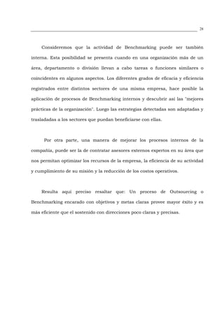 28




    Consideremos que la actividad de Benchmarking puede ser también

interna. Esta posibilidad se presenta cuando en una organización más de un

área, departamento o división llevan a cabo tareas o funciones similares o

coincidentes en algunos aspectos. Los diferentes grados de eficacia y eficiencia

registrados entre distintos sectores de una misma empresa, hace posible la

aplicación de procesos de Benchmarking internos y descubrir así las "mejores

prácticas de la organización". Luego las estrategias detectadas son adaptadas y

trasladadas a los sectores que puedan beneficiarse con ellas.



      Por otra parte, una manera de mejorar los procesos internos de la

compañía, puede ser la de contratar asesores externos expertos en su área que

nos permitan optimizar los recursos de la empresa, la eficiencia de su actividad

y cumplimiento de su misión y la reducción de los costos operativos.



    Resulta aquí preciso resaltar que: Un proceso de Outsourcing o

Benchmarking encarado con objetivos y metas claras provee mayor éxito y es

más eficiente que el sostenido con direcciones poco claras y precisas.
 
