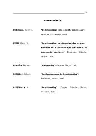 29




                       BIBLIOGRAFÍA



BOXWELL, Robert J.   “Benchmarking: para competir con ventaja”.

                     Mc Graw Hill, Madrid, 1995.



CAMP; Robert C.      “Benchmarking: La búsqueda de las mejores

                     Prácticas de la industria que conducen a un

                     desempeño       excelente”.   Panorama      Editorial,

                     México, 1997.



CHACÓN, Dorban       “Outsourcing”. Caracas, Marzo,1999.



DAMELIO, Robert.     “Los fundamentos del Benchmarking”.

                     Panorama, México, 1997.



SPENDOLINI, M.       “Benchmarking”.       Grupo     Editorial     Norma;

                     Colombia; 1994.
 