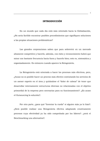 3




                               INTRODUCCIÓN



      En un mundo que cada día está más orientado hacia la Globalización,

¿No sería factible encontrar posibles procedimientos que signifiquen soluciones

a las propias situaciones problemáticas?



      Las grandes corporaciones saben que para sobrevivir en un mercado

altamente competitivo y hacerlo, además, con éxito y reconocimiento habrá que

mirar con bastante frecuencia hacia fuera y hacerlo bien; esto es, sistemática y

organizadamente. Es entonces cuando aparece la Reingeniería.



      La Reingeniería está orientada a hacer los procesos más efectivos, pero,

¿Acaso no es posible hacer un proceso más efectivo contratando los servicios de

un asesor experto en el área y quitándose el “dolor de cabeza” de tener que

desarrollar internamente estructuras diversas no relacionadas con el objetivo

primordial de la empresa pero necesarias para su funcionamiento?. ¿Es acaso

el Outsourcing la solución?.



      Por otra parte, ¿para qué “Inventar la rueda” si alguien más ya lo hizo?.

¿Será posible realizar una Reingeniería efectiva adaptando creativamente

procesos cuya efectividad ya ha sido comprobada por los líderes?. ¿será el

Benchmarking una alternativa?.
 