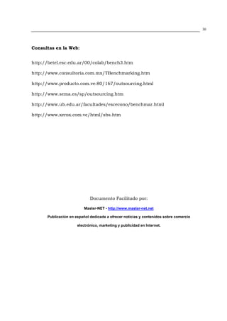 30




Consultas en la Web:


http://betel.esc.edu.ar/00/colab/bench3.htm

http://www.consultoria.com.mx/TBenchmarking.htm

http://www.producto.com.ve:80/167/outsourcing.html

http://www.sema.es/sp/outsourcing.htm

http://www.ub.edu.ar/facultades/escecono/benchmar.html

http://www.xerox.com.ve/html/xbs.htm




                             Documento Facilitado por:

                          Master-NET - http://www.master-net.net

      Publicación en español dedicada a ofrecer noticias y contenidos sobre comercio

                      electrónico, marketing y publicidad en Internet.
 