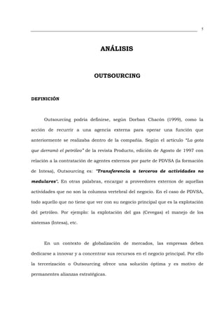5




                                ANÁLISIS



                             OUTSOURCING


DEFINICIÓN



      Outsourcing podría definirse, según Dorban Chacón (1999), como la

acción de recurrir a una agencia externa para operar una función que

anteriormente se realizaba dentro de la compañía. Según el artículo “La gota

que derramó el petróleo” de la revista Producto, edición de Agosto de 1997 con

relación a la contratación de agentes externos por parte de PDVSA (la formación

de Intesa), Outsourcing es: "Transferencia a terceros de actividades no

medulares". En otras palabras, encargar a proveedores externos de aquellas

actividades que no son la columna vertebral del negocio. En el caso de PDVSA,

todo aquello que no tiene que ver con su negocio principal que es la explotación

del petróleo. Por ejemplo: la explotación del gas (Cevegas) el manejo de los

sistemas (Intesa), etc.



      En un contexto de globalización de mercados, las empresas deben

dedicarse a innovar y a concentrar sus recursos en el negocio principal. Por ello

la tercerización o Outsourcing ofrece una solución óptima y es motivo de

permanentes alianzas estratégicas.
 