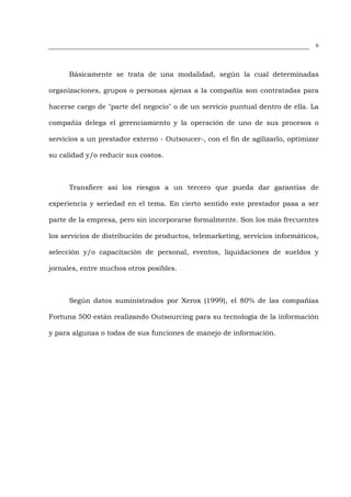 6




      Básicamente se trata de una modalidad, según la cual determinadas

organizaciones, grupos o personas ajenas a la compañía son contratadas para

hacerse cargo de "parte del negocio" o de un servicio puntual dentro de ella. La

compañía delega el gerenciamiento y la operación de uno de sus procesos o

servicios a un prestador externo - Outsoucer-, con el fin de agilizarlo, optimizar

su calidad y/o reducir sus costos.



      Transfiere así los riesgos a un tercero que pueda dar garantías de

experiencia y seriedad en el tema. En cierto sentido este prestador pasa a ser

parte de la empresa, pero sin incorporarse formalmente. Son los más frecuentes

los servicios de distribución de productos, telemarketing, servicios informáticos,

selección y/o capacitación de personal, eventos, liquidaciones de sueldos y

jornales, entre muchos otros posibles.



      Según datos suministrados por Xerox (1999), el 80% de las compañías

Fortuna 500 están realizando Outsourcing para su tecnología de la información

y para algunas o todas de sus funciones de manejo de información.
 