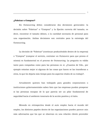 7




¿Fabricar o Comprar?

      En Outsourcing deben considerarse dos decisiones gerenciales: la

decisión sobre “Fabricar” o “Comprar” y la fijación correcta del tamaño, es

decir, encontrar el tamaño idóneo, o la cantidad necesaria de personal para

una organización. Ambas decisiones son centrales para la estrategia del

Outsourcing.



      La decisión de “Fabricar” (continuar produciéndolo dentro de la empresa)

o “Comprar” (comprar el servicio, contratar un Outsource para que provea el

mismo) es fundamental en el proceso de Outsourcing. La pregunta es válida

tanto para compañías como para las personas en sí. ¿Cuantos de Uds., por

ejemplo estarían mejor si algunas de las cosas que hacen se las transfieran a

otros, lo que les dejaría más tiempo para los aspectos vitales de su trabajo?.



      Actualmente quienes han trabajado para grandes corporaciones o

instituciones gubernamentales saben bien que las empresas pueden prosperar

si las personas escapan de lo que parecía ser un pilar fundamental de

seguridad hacia el ambiente temerario de la acción positiva y el éxito.



      Mirando en retrospectiva desde el auto empleo hacia el mundo del

empleo, los distintos papeles dentro de las organizaciones pueden parecer aún

más adversarios que los que se observan en una relación cliente proveedor
 