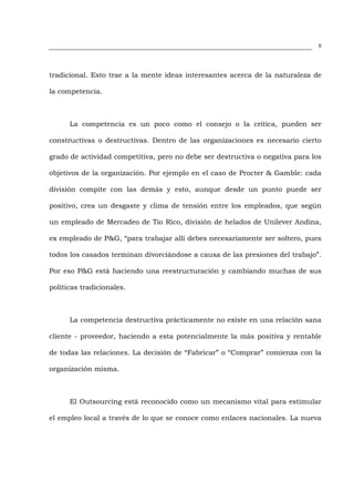 8




tradicional. Esto trae a la mente ideas interesantes acerca de la naturaleza de

la competencia.



      La competencia es un poco como el consejo o la critica, pueden ser

constructivas o destructivas. Dentro de las organizaciones es necesario cierto

grado de actividad competitiva, pero no debe ser destructiva o negativa para los

objetivos de la organización. Por ejemplo en el caso de Procter & Gamble: cada

división compite con las demás y esto, aunque desde un punto puede ser

positivo, crea un desgaste y clima de tensión entre los empleados, que según

un empleado de Mercadeo de Tío Rico, división de helados de Unilever Andina,

ex empleado de P&G, “para trabajar allí debes necesariamente ser soltero, pues

todos los casados terminan divorciándose a causa de las presiones del trabajo”.

Por eso P&G está haciendo una reestructuración y cambiando muchas de sus

políticas tradicionales.



      La competencia destructiva prácticamente no existe en una relación sana

cliente - proveedor, haciendo a esta potencialmente la más positiva y rentable

de todas las relaciones. La decisión de “Fabricar” o “Comprar” comienza con la

organización misma.



      El Outsourcing está reconocido como un mecanismo vital para estimular

el empleo local a través de lo que se conoce como enlaces nacionales. La nueva
 