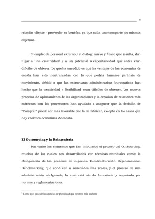 9




relación cliente - proveedor es benéfica ya que cada uno comparte los mismos

objetivos.



           El empleo de personal externo y el diálogo nuevo y fresco que resulta, dan

lugar a una creatividad1 y a un potencial o espontaneidad que antes eran

difíciles de obtener. Lo que ha sucedido es que las ventajas de las economías de

escala han sido neutralizadas con lo que podría llamarse parálisis de

movimiento, debido a que las estructuras administrativas burocráticas han

hecho que la creatividad y flexibilidad sean difíciles de obtener. Los nuevos

procesos de aplanamiento de las organizaciones y la creación de relaciones más

estrechas con los proveedores han ayudado a asegurar que la decisión de

“Comprar” puede ser más favorable que la de fabricar, excepto en los casos que

hay enormes economías de escala.




El Outsourcing y la Reingeniería

           Son varios los elementos que han impulsado el proceso del Outsourcing,

muchos de los cuales son desarrollados con técnicas mundiales como: la

Reingeniería de los procesos de negocios, Reestructuración Organizacional,

Benchmarking, que conducen a sociedades más reales, y el proceso de una

administración adelgazada, la cual está siendo fomentada y soportada por

normas y reglamentaciones.


1
    Como es el caso de las agencias de publicidad que veremos más adelante
 