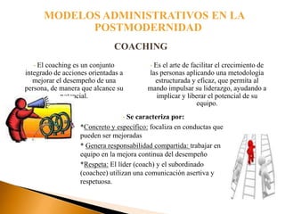 MODELOS ADMINISTRATIVOS EN LA
             POSTMODERNIDAD
                              COACHING
   •El coaching es un conjunto             Es el arte de facilitar el crecimiento de
                                           •
integrado de acciones orientadas a        las personas aplicando una metodología
   mejorar el desempeño de una              estructurada y eficaz, que permita al
persona, de manera que alcance su         mando impulsar su liderazgo, ayudando a
            potencial.                      implicar y liberar el potencial de su
                                                           equipo.
                                 •  Se caracteriza por:
                   *Concreto y específico: focaliza en conductas que
                   pueden ser mejoradas
                   * Genera responsabilidad compartida: trabajar en
                   equipo en la mejora continua del desempeño
                   *Respeta: El líder (coach) y el subordinado
                   (coachee) utilizan una comunicación asertiva y
                   respetuosa.
 