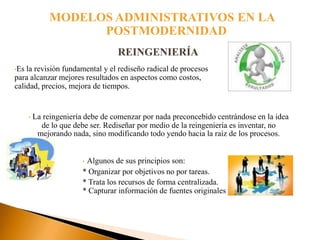 MODELOS ADMINISTRATIVOS EN LA
                     POSTMODERNIDAD
                                   REINGENIERÍA
•Es la revisión fundamental y el rediseño radical de procesos
para alcanzar mejores resultados en aspectos como costos,
calidad, precios, mejora de tiempos.


      •   La reingeniería debe de comenzar por nada preconcebido centrándose en la idea
            de lo que debe ser. Rediseñar por medio de la reingeniería es inventar, no
           mejorando nada, sino modificando todo yendo hacia la raíz de los procesos.


                         •Algunos de sus principios son:
                         * Organizar por objetivos no por tareas.
                         * Trata los recursos de forma centralizada.
                         * Capturar información de fuentes originales
 