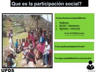 Estomardecisionescorresponsablemente:
1. Planificación.
2. Ejecución– administración.
3. Seguimiento– controlsocial.
De lasACCIONESde salud
Es hacergestiónparticipativade la salud.
Paralograrsostenibilidadde lasaccionesde salud.
Que es la participación social?
UPDS DR.YHAGOFROTA
 