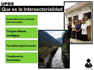Que es la Intersectorialidad
Es desarrollaraccionescoordinadas
entrevariossectores.
Es lograralianzas
estratégicas.
Parautilizarmejorlosrecursos.
Y transformarlas
determinantes.
UPDS
DR.YHAGOFROTA
 