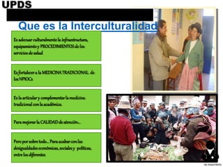Que es la Interculturalidad
Es adecuarculturalmentela infraestructura,
equipamientoy PROCEDIMIENTOSde los
serviciosdesalud
Esfortalecera laMEDICINATRADICIONAL de
losNPIOCs
Eslaarticulary complementarla medicina
tradicionalconlaacadémica.
ParamejorarlaCALIDADdeatención…
Peroporsobretodo...Paraacabarconlas
desigualdadeseconómicas,socialesy políticas,
entrelosdiferentes
UPDS
DR.YHAGOFROTA
 