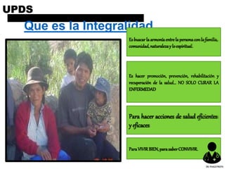 Que es la Integralidad
Es buscar la armoníaentrela persona conla familia,
comunidad,naturalezay loespiritual.
Es hacer promoción, prevención, rehabilitación y
recuperación de la salud… NO SOLO CURAR LA
ENFERMEDAD
Para hacer acciones de salud eficientes
y eficaces
ParaVIVIRBIEN,parasaberCONVIVIR.
UPDS
DR.YHAGOFROTA
 