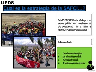 Cual es la estrategia de la SAFCI…?
Es la PROMOCION de la salud que es un
proceso político para transformar las
DETERMINANTES de la salud y
REORIENTAR losserviciosdesalud
1. Lasalianzasestratégicas.
2. La educaciónensalud.
3. Movilizaciónsocial.
4. Transformacióndeservicios
Sehacemediante:
UPDS
DR.YHAGOFROTA
 
