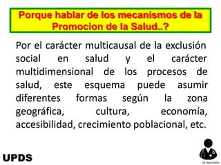 Por el carácter multicausal de la exclusión
social en salud
multidimensional de
y el carácter
los procesos de
esquema puede
formas según
asumir
la zona
salud, este
diferentes
geográfica, cultura, economía,
accesibilidad, crecimiento poblacional, etc.
Porque hablar de los mecanismos de la
Promocion de la Salud..?
UPDS DR.YHAGOFROTA
 