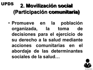 2. Movilización social
(Participación comunitaria)
• Promueve en la población
organizada, la toma de
decisiones para el ejercicio de
su derecho a la salud mediante
acciones comunitarias en el
abordaje de las determinantes
sociales de la salud…
UPDS
DR.YHAGOFROTA
 