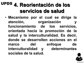 4. Reorientación de los
servicios de salud
• Mecanismo por el cual se dirige la
atención, organización y
funcionamiento de los servicios,
orientada hacia la promoción de la
salud y la interculturalidad. Es decir,
donde se desarrollen acciones en el
marco del enfoque de
interculturalidad y determinantes
sociales de la salud.
UPDS
DR.YHAGOFROTA
 