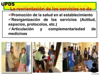 La reorientación de los servicios se da
…
Promoción de la salud en el establecimiento
Reorganización de los servicios (Actitud,
espacios, protocolos, etc.)
Articulación y complementariedad de
medicinas
UPDS
DR.YHAGOFROTA
 