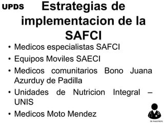 Estrategias de
implementacion de la
SAFCI
• Medicos especialistas SAFCI
• Equipos Moviles SAECI
• Medicos comunitarios Bono Juana
Azurduy de Padilla
• Unidades de Nutricion
UNIS
• Medicos Moto Mendez
Integral –
UPDS
DR.YHAGOFROTA
 