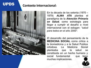 En la década de los setenta (1970 –
1979) ALMA ATA plantea el
paradigma de la Atención Primaria
en Salud, como estrategia para
llegar a cumplir el desafío a nivel
internacional con el eslogan: “salud
para todos en el año 2000”.
El desarrollo del pensamiento de la
MEDICINA SOCIAL como critica a
la biomedicina y a la Salud Publica
ortodoxa.
planteaba
La Medicina Social
que la salud se
constituida en un hecho humano y
social fundamental que tiene
muchas implicaciones.
Contexto Internacional:
DR.YHAGOFROTA
 