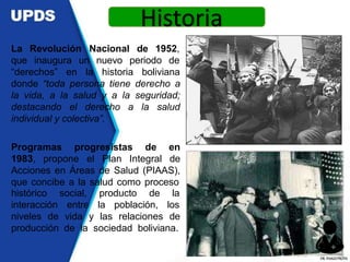 Revolución Nacional de 1952,
La
que inaugura un nuevo periodo de
“derechos” en la historia boliviana
donde “toda persona tiene derecho a
la vida, a la salud y a la seguridad;
destacando el derecho a la salud
individual y colectiva”.
Programas progresistas de en
1983, propone el Plan Integral de
Acciones en Áreas de Salud (PIAAS),
que concibe a la salud como proceso
histórico
interacción
social, producto de la
entre la población, los
niveles de vida y las relaciones de
producción de la sociedad boliviana.
Historia
DR.YHAGOFROTA
 