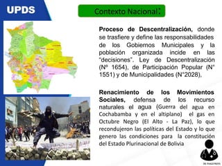Proceso de Descentralización, donde
se trasfiere y define las responsabilidades
de los Gobiernos
población organizada incide
Municipales y la
en las
“decisiones”. Ley de Descentralización
(Nº 1654), de Participación Popular (N°
1551) y de Municipalidades (N°2028),
Renacimiento de Movimientos
Sociales,
naturales el
defensa
agua
los
de
(Guerra
los recurso
del agua en
Cochabamba y en el altiplano)
Octubre Negro (El Alto - La Paz), lo que
recondujeron las políticas del Estado y lo que
genero las condiciones para la constitución
del Estado Plurinacional de Bolivia
Contexto Nacional:
el gas en
DR.YHAGOFROTA
 