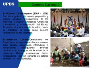 El Proceso Constituyente (2005 – 2009)
Con el surgimiento de nuevas propuestas y
actores sociales, principalmente de las
Naciones y Pueblos Indígenas Originarios
Campesinos y la constitución del Estado
Plurinacional y la visión de la salud, donde
se establece la salud como derecho
fundamental de las personas.
Experiencias Locales/Comunales en
Salud, Aquí se logra desarrollar procesos en
salud familiar, comunitaria, intercultural e
intersectorial, consiguiendo diversos
resultados en la mejora de la salud de la
población. Dichas experiencias fueron
emprendidas por un conjunto de actores
sociales e institucionales.
Contexto Nacional:
DR.YHAGOFROTA
 