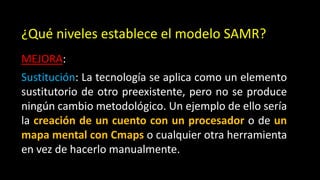 ¿Qué niveles establece el modelo SAMR?
MEJORA:
Sustitución: La tecnología se aplica como un elemento
sustitutorio de otro preexistente, pero no se produce
ningún cambio metodológico. Un ejemplo de ello sería
la creación de un cuento con un procesador o de un
mapa mental con Cmaps o cualquier otra herramienta
en vez de hacerlo manualmente.
 