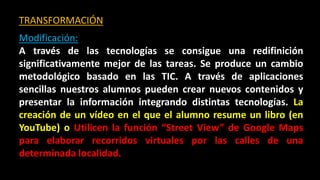 TRANSFORMACIÓN
Modificación:
A través de las tecnologías se consigue una redifinición
significativamente mejor de las tareas. Se produce un cambio
metodológico basado en las TIC. A través de aplicaciones
sencillas nuestros alumnos pueden crear nuevos contenidos y
presentar la información integrando distintas tecnologías. La
creación de un vídeo en el que el alumno resume un libro (en
YouTube) o Utilicen la función “Street View” de Google Maps
para elaborar recorridos virtuales por las calles de una
determinada localidad.
 