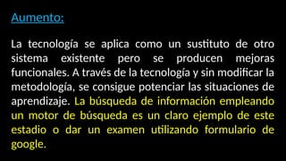 Aumento:
La tecnología se aplica como un sustituto de otro
sistema existente pero se producen mejoras
funcionales. A través de la tecnología y sin modificar la
metodología, se consigue potenciar las situaciones de
aprendizaje. La búsqueda de información empleando
un motor de búsqueda es un claro ejemplo de este
estadio o dar un examen utilizando formulario de
google.
 