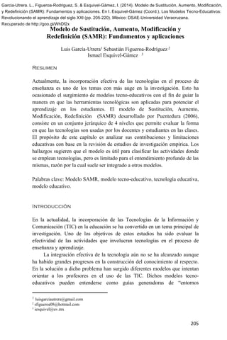 205
Modelo de Sustitución, Aumento, Modificación y
Redefinición (SAMR): Fundamentos y aplicaciones
Luis García-Utrera1 Sebastián Figueroa-Rodríguez 2
Ismael Esquivel-Gámez 3
Resumen
Actualmente, la incorporación efectiva de las tecnologías en el proceso de
enseñanza es uno de los temas con más auge en la investigación. Esto ha
ocasionado el surgimiento de modelos tecno-educativos con el fin de guiar la
manera en que las herramientas tecnológicas son aplicadas para potenciar el
aprendizaje en los estudiantes. El modelo de Sustitución, Aumento,
Modificación, Redefinición (SAMR) desarrollado por Puentedura (2006),
consiste en un conjunto jerárquico de 4 niveles que permite evaluar la forma
en que las tecnologías son usadas por los docentes y estudiantes en las clases.
El propósito de este capítulo es analizar sus contribuciones y limitaciones
educativas con base en la revisión de estudios de investigación empírica. Los
hallazgos sugieren que el modelo es útil para clasificar las actividades donde
se emplean tecnologías, pero es limitado para el entendimiento profundo de las
mismas, razón por la cual suele ser integrado a otros modelos.
Palabras clave: Modelo SAMR, modelo tecno-educativo, tecnología educativa,
modelo educativo.
Introducción
En la actualidad, la incorporación de las Tecnologías de la Información y
Comunicación (TIC) en la educación se ha convertido en un tema principal de
investigación. Uno de los objetivos de estos estudios ha sido evaluar la
efectividad de las actividades que involucran tecnologías en el proceso de
enseñanza y aprendizaje.
La integración efectiva de la tecnología aún no se ha alcanzado aunque
ha habido grandes progresos en la construcción del conocimiento al respecto.
En la solución a dicho problema han surgido diferentes modelos que intentan
orientar a los profesores en el uso de las TIC. Dichos modelos tecno-
educativos pueden entenderse como guías generadoras de “entornos
1 luisgarciautrera@gmail.com
2 sfigueroa08@hotmail.com
3 iesquivel@uv.mx
Garcia-Utrera. L., Figueroa-Rodriguez, S. & Esquivel-Gámez, I. (2014). Modelo de Sustitución, Aumento, Modificación,
y Redefinición (SAMR): Fundamentos y aplicaciones. En I. Esquivel-Gámez (Coord.), Los Modelos Tecno-Educativos:
Revolucionando el aprendizaje del siglo XXI (pp. 205-220). México: DSAE-Universidad Veracruzana.
Recuperado de http://goo.gl/WhDf2x
 