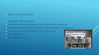  Edificio Armenia 1929-1933
 Arquitectos: BAK Arquitectos
 Ubicación: Palermo, Autonomous City of Buenos Aires, Argentina
 Proyecto Original Armenia 1933: María Victoria Besonías + Luciano Kruk
 Proyecto de ampliación Armenia 1929: Luciano Kruk
 Área: 3200.0 m2
 Año Proyecto: 2016
 