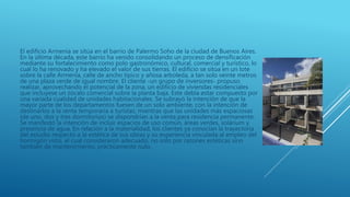 El edificio Armenia se sitúa en el barrio de Palermo Soho de la ciudad de Buenos Aires.
En la última década, este barrio ha venido consolidando un proceso de densificación
mediante su fortalecimiento como polo gastronómico, cultural, comercial y turístico, lo
cual lo ha renovado y ha elevado el valor de sus tierras. El edificio se sitúa en un lote
sobre la calle Armenia, calle de ancho típico y añosa arboleda, a tan solo veinte metros
de una plaza verde de igual nombre. El cliente -un grupo de inversores- propuso
realizar, aprovechando el potencial de la zona, un edificio de viviendas residenciales
que incluyese un zócalo comercial sobre la planta baja. Este debía estar compuesto por
una variada cualidad de unidades habitacionales. Se subrayó la intención de que la
mayor parte de los departamentos fuesen de un solo ambiente, con la intención de
destinarlos a la renta temporaria a turistas; mientras que las unidades más espaciosas
(de uno, dos y tres dormitorios) se dispondrían a la venta para residencia permanente.
Se manifestó la intención de incluir espacios de uso común, áreas verdes, solárium y
presencia de agua. En relación a la materialidad, los clientes ya conocían la trayectoria
del estudio respecto a la estética de sus obras y su experiencia vinculada al empleo del
hormigón visto, el cual consideraron adecuado, no solo por razones estéticas sino
también de mantenimiento, prácticamente nulo.
 