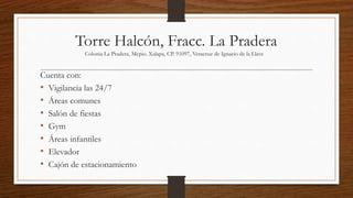 Torre Halcón, Fracc. La Pradera
Colonia La Pradera, Mcpio. Xalapa, CP. 91097, Veracruz de Ignacio de la Llave
Cuenta con:
• Vigilancia las 24/7
• Áreas comunes
• Salón de fiestas
• Gym
• Áreas infantiles
• Elevador
• Cajón de estacionamiento
 